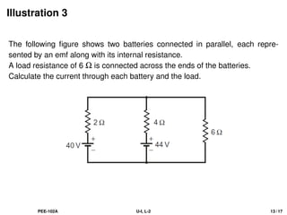 Illustration 3
The following figure shows two batteries connected in parallel, each repre-
sented by an emf along with its internal resistance.
A load resistance of 6 Ω is connected across the ends of the batteries.
Calculate the current through each battery and the load.
PEE-102A U-I, L-2 13 / 17
 