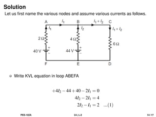 Solution
Let us first name the various nodes and assume various currents as follows.
Write KVL equation in loop ABEFA
+4I2 −44+40−2I1 = 0
4I2 −2I1 = 4
2I2 −I1 = 2 ...(1)
PEE-102A U-I, L-2 14 / 17
 