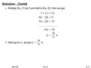 Solution...Contd
Multiply Eq. (1) by 3 and add to Eq. (2), then we get
3×(1)+(2)
6I2 −

3I1 = 6
5I2 +

3I1 = 22
11I2 = 28
I2 =
28
11
A
Solving for I1, we get I1 =
34
11
A
PEE-102A U-I, L-2 16 / 17
 