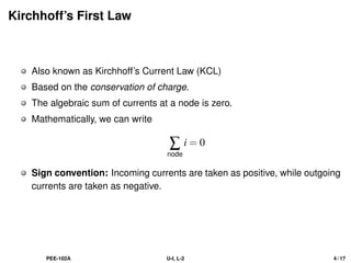 Kirchhoff’s First Law
Also known as Kirchhoff’s Current Law (KCL)
Based on the conservation of charge.
The algebraic sum of currents at a node is zero.
Mathematically, we can write
∑
node
i = 0
Sign convention: Incoming currents are taken as positive, while outgoing
currents are taken as negative.
PEE-102A U-I, L-2 4 / 17
 