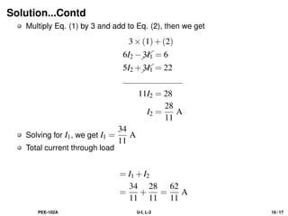 Solution...Contd
Multiply Eq. (1) by 3 and add to Eq. (2), then we get
3×(1)+(2)
6I2 −

3I1 = 6
5I2 +

3I1 = 22
11I2 = 28
I2 =
28
11
A
Solving for I1, we get I1 =
34
11
A
Total current through load
= I1 +I2
=
34
11
+
28
11
=
62
11
A
PEE-102A U-I, L-2 16 / 17
 