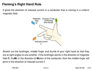 Fleming’s Right Hand Rule
It gives the direction of induced current in a conductor that is moving in a uniform
magnetic field.
Stretch out the forefinger, middle finger and thumb of your right hand so that they
are at right angles to one another. If the forefinger points in the direction of magnetic
field B, thuMb in the direction of Motion of the conductor, then the middle finger will
point in the direction of induced current I .
PEE-102A U-II, L-4 March 30, 2021 8 / 20
 