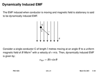 Dynamically Induced EMF
The EMF induced when conductor is moving and magnetic field is stationary is said
to be dynamically induced EMF.
B
θ v
C
Consider a single conductor C of length l metres moving at an angle θ to a uniform
magnetic field of B Wb/m2 with a velocity of v m/s. Then, dynamically induced EMF
is given by:
edyn = Blvsinθ
PEE-102A U-II, L-4 March 30, 2021 9 / 20
 