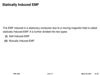 Statically Induced EMF
The EMF induced in a stationary conductor due to a moving magnetic field is called
statically induced EMF. It is further divided into two types:
(i) Self-Induced EMF
(ii) Mutually Induced EMF
PEE-102A U-II, L-4 March 30, 2021 10 / 20
 