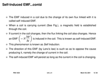 Self-Induced EMF...contd
The EMF induced in a coil due to the change of its own flux linked with it is
called self induced EMF.
When a coil is carrying current (See Fig.), a magnetic field is established
through the coil.
If current in the coil changes, then the flux linking the coil also changes. Hence
an EMF

= N
∆φ
∆t

is induced in the coil. This is known as self-induced EMF.
This phenomenon is known as Self Induction.
The direction of this EMF (by Lenz’s law) is such so as to oppose the cause
producing it, namely the change of current in the coil.
The self-induced EMF will persist so long as the current in the coil is changing.
PEE-102A U-II, L-4 March 30, 2021 12 / 20
 