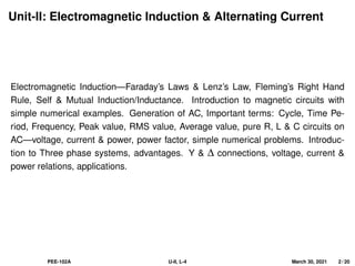 Unit-II: Electromagnetic Induction & Alternating Current
Electromagnetic Induction—Faraday’s Laws & Lenz’s Law, Fleming’s Right Hand
Rule, Self & Mutual Induction/Inductance. Introduction to magnetic circuits with
simple numerical examples. Generation of AC, Important terms: Cycle, Time Pe-
riod, Frequency, Peak value, RMS value, Average value, pure R, L & C circuits on
AC—voltage, current & power, power factor, simple numerical problems. Introduc-
tion to Three phase systems, advantages. Y & ∆ connections, voltage, current &
power relations, applications.
PEE-102A U-II, L-4 March 30, 2021 2 / 20
 
