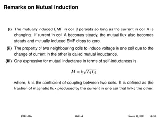 Remarks on Mutual Induction
(i) The mutually induced EMF in coil B persists so long as the current in coil A is
changing. If current in coil A becomes steady, the mutual flux also becomes
steady and mutually induced EMF drops to zero.
(ii) The property of two neighbouring coils to induce voltage in one coil due to the
change of current in the other is called mutual inductance.
(iii) One expression for mutual inductance in terms of self-inductances is
M = k
√
L1L2
where, k is the coefficient of coupling between two coils. It is defined as the
fraction of magnetic flux produced by the current in one coil that links the other.
PEE-102A U-II, L-4 March 30, 2021 16 / 20
 