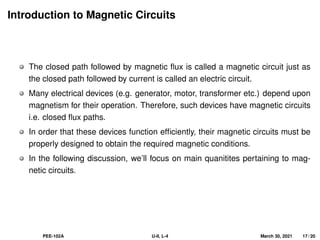 Introduction to Magnetic Circuits
The closed path followed by magnetic flux is called a magnetic circuit just as
the closed path followed by current is called an electric circuit.
Many electrical devices (e.g. generator, motor, transformer etc.) depend upon
magnetism for their operation. Therefore, such devices have magnetic circuits
i.e. closed flux paths.
In order that these devices function efficiently, their magnetic circuits must be
properly designed to obtain the required magnetic conditions.
In the following discussion, we’ll focus on main quanitites pertaining to mag-
netic circuits.
PEE-102A U-II, L-4 March 30, 2021 17 / 20
 