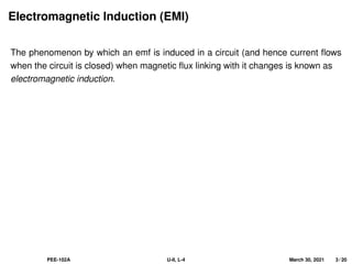 Electromagnetic Induction (EMI)
The phenomenon by which an emf is induced in a circuit (and hence current flows
when the circuit is closed) when magnetic flux linking with it changes is known as
electromagnetic induction.
PEE-102A U-II, L-4 March 30, 2021 3 / 20
 