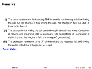 Remarks
(i) The basic requirement for inducing EMF in a coil is not the magnetic flux linking
the coil but the change in flux linking the coil. No change in flux, no EMF is
induced in the coil.
(ii) The change in flux linking the coil can be brought about in two ways. Conductor
is moving and magnetic field is stationary (DC generators) OR conductor is
stationary and the magnetic field is moving (AC generators).
(iii) The product of number of turns (N) of the coil and the magnetic flux (φ) linking
the coil is called flux linkages i.e. λ = Nφ
Demo Video
PEE-102A U-II, L-4 March 30, 2021 5 / 20
 
