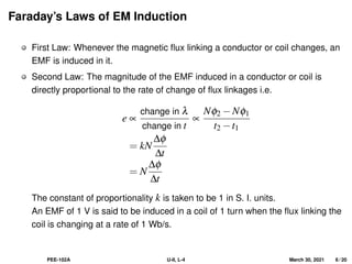 Faraday’s Laws of EM Induction
First Law: Whenever the magnetic flux linking a conductor or coil changes, an
EMF is induced in it.
Second Law: The magnitude of the EMF induced in a conductor or coil is
directly proportional to the rate of change of flux linkages i.e.
e ∝
change in λ
change in t
∝
Nφ2 −Nφ1
t2 −t1
= kN
∆φ
∆t
= N
∆φ
∆t
The constant of proportionality k is taken to be 1 in S. I. units.
An EMF of 1 V is said to be induced in a coil of 1 turn when the flux linking the
coil is changing at a rate of 1 Wb/s.
PEE-102A U-II, L-4 March 30, 2021 6 / 20
 
