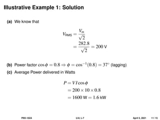 Illustrative Example 1: Solution
(a) We know that
VRMS =
Vm
√
2
=
282.8
√
2
= 200 V
(b) Power factor cosφ = 0.8 ⇒ φ = cos−1(0.8) = 37◦ (lagging)
(c) Average Power delivered in Watts
P = VI cosφ
= 200×10×0.8
= 1600 W = 1.6 kW
PEE-102A U-II, L-7 April 5, 2021 11 / 15
 