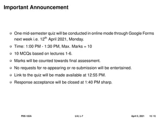 Important Announcement
One mid-semester quiz will be conducted in online mode through Google Forms
next week i.e. 12th
April 2021, Monday.
Time: 1:00 PM - 1:30 PM, Max. Marks = 10
10 MCQs based on lectures 1-6.
Marks will be counted towards final assessment.
No requests for re-appearing or re-submission will be entertained.
Link to the quiz will be made available at 12:55 PM.
Response acceptance will be closed at 1:40 PM sharp.
PEE-102A U-II, L-7 April 5, 2021 15 / 15
 