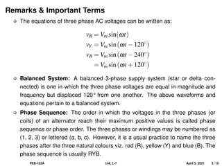 Remarks & Important Terms
The equations of three phase AC voltages can be written as:
vR = Vm sin(ωt)
vY = Vm sin(ωt −120◦
)
vB = Vm sin(ωt −240◦
)
= Vm sin(ωt +120◦
)
Balanced System: A balanced 3-phase supply system (star or delta con-
nected) is one in which the three phase voltages are equal in magnitude and
frequency but displaced 120° from one another. The above waveforms and
equations pertain to a balanced system.
Phase Sequence: The order in which the voltages in the three phases (or
coils) of an alternator reach their maximum positive values is called phase
sequence or phase order. The three phases or windings may be numbered as
(1, 2, 3) or lettered (a, b, c). However, it is a usual practice to name the three
phases after the three natural colours viz. red (R), yellow (Y) and blue (B). The
phase sequence is usually RYB.
PEE-102A U-II, L-7 April 5, 2021 5 / 15
 