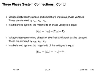 Three Phase System Connections...Contd
Voltages between the phase and neutral are known as phase voltages.
These are denoted by van, vbn, vcn
In a balanced system, the magnitude of phase voltages is equal
|Van| = |Vbn| = |Vcn| = Vp
Voltages between the two phases or two lines are known as line voltages.
These are denoted by vab, vbc, vca
In a balanced system, the magnitude of line voltages is equal
|Vab| = |Vbc| = |Vca| = Vl
PEE-102A U-II, L-7 April 5, 2021 8 / 15
 