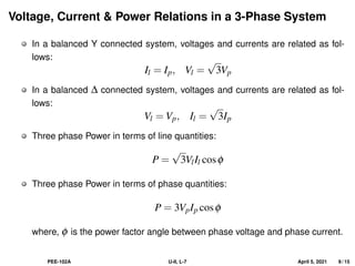 Voltage, Current & Power Relations in a 3-Phase System
In a balanced Y connected system, voltages and currents are related as fol-
lows:
Il = Ip, Vl =
√
3Vp
In a balanced ∆ connected system, voltages and currents are related as fol-
lows:
Vl = Vp, Il =
√
3Ip
Three phase Power in terms of line quantities:
P =
√
3VlIl cosφ
Three phase Power in terms of phase quantities:
P = 3VpIp cosφ
where, φ is the power factor angle between phase voltage and phase current.
PEE-102A U-II, L-7 April 5, 2021 9 / 15
 