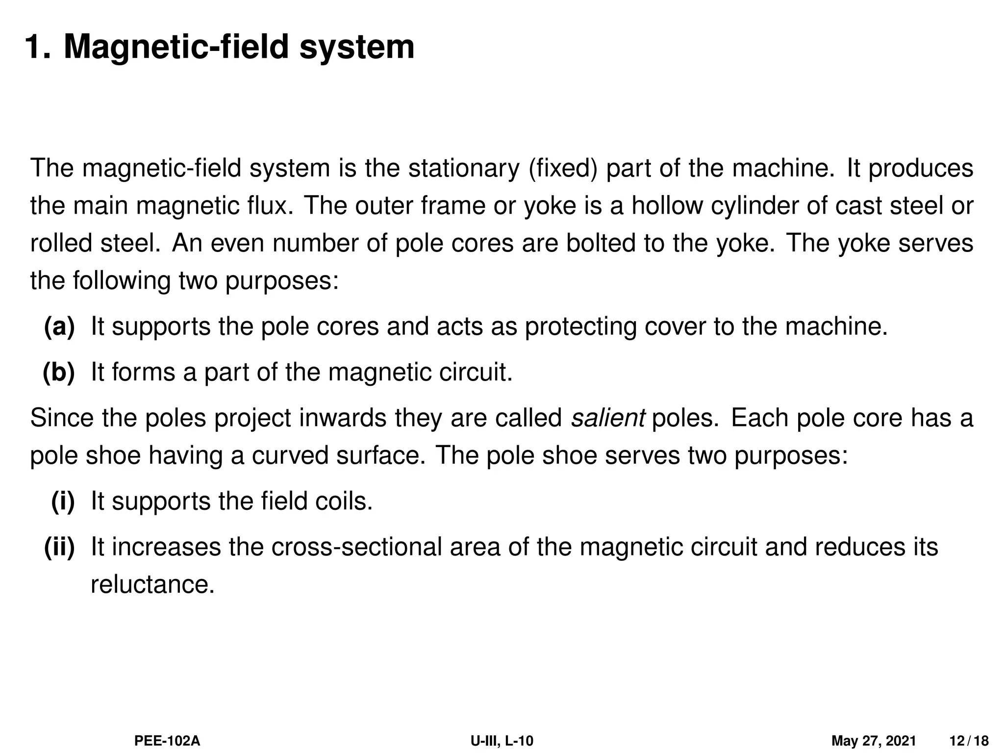 1. Magnetic-field system
The magnetic-field system is the stationary (fixed) part of the machine. It produces
the main magnetic flux. The outer frame or yoke is a hollow cylinder of cast steel or
rolled steel. An even number of pole cores are bolted to the yoke. The yoke serves
the following two purposes:
(a) It supports the pole cores and acts as protecting cover to the machine.
(b) It forms a part of the magnetic circuit.
Since the poles project inwards they are called salient poles. Each pole core has a
pole shoe having a curved surface. The pole shoe serves two purposes:
(i) It supports the field coils.
(ii) It increases the cross-sectional area of the magnetic circuit and reduces its
reluctance.
PEE-102A U-III, L-10 May 27, 2021 12 / 18
 