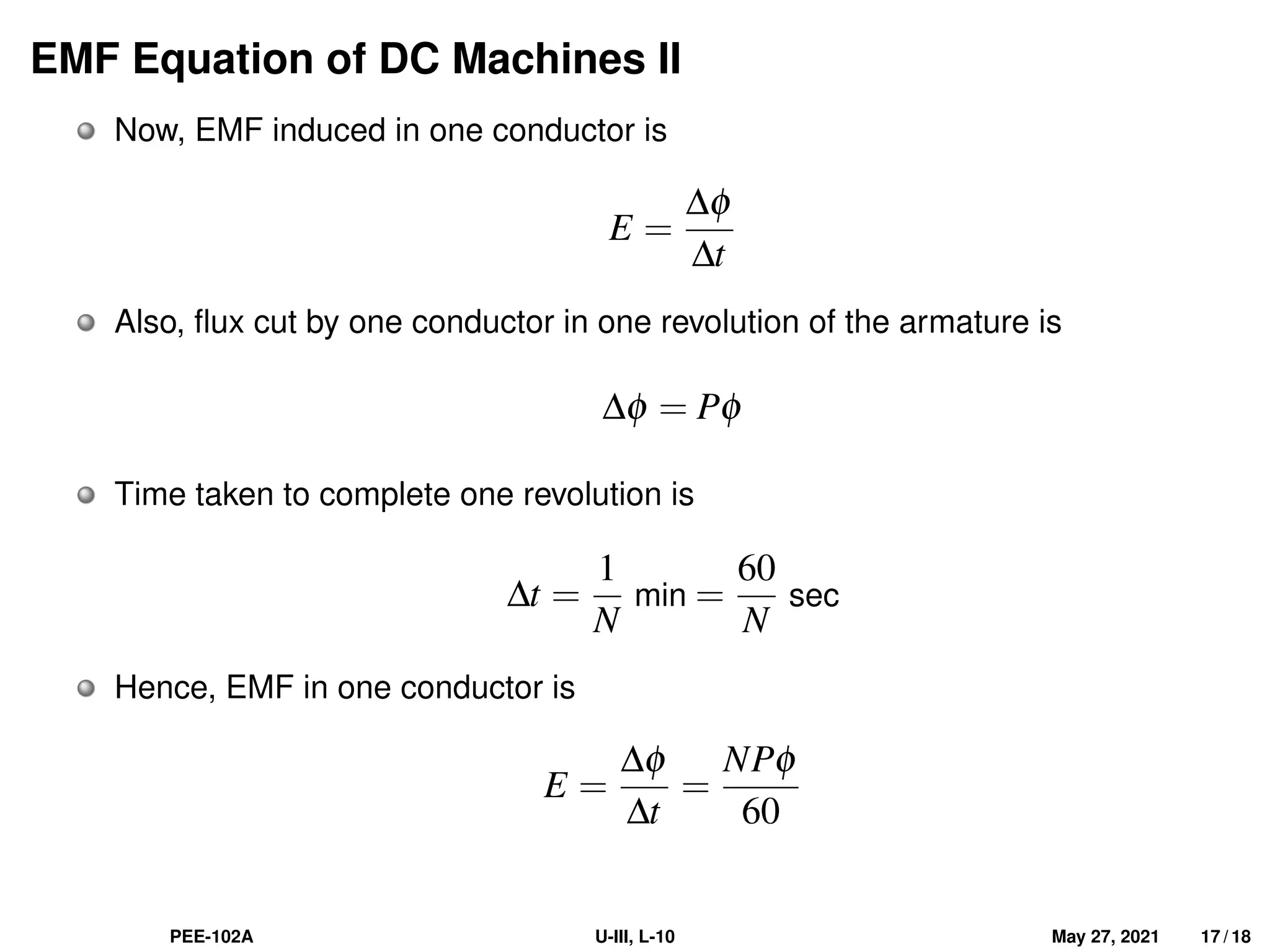 EMF Equation of DC Machines II
Now, EMF induced in one conductor is
E =
∆φ
∆t
Also, flux cut by one conductor in one revolution of the armature is
∆φ = Pφ
Time taken to complete one revolution is
∆t =
1
N
min =
60
N
sec
Hence, EMF in one conductor is
E =
∆φ
∆t
=
NPφ
60
PEE-102A U-III, L-10 May 27, 2021 17 / 18
 
