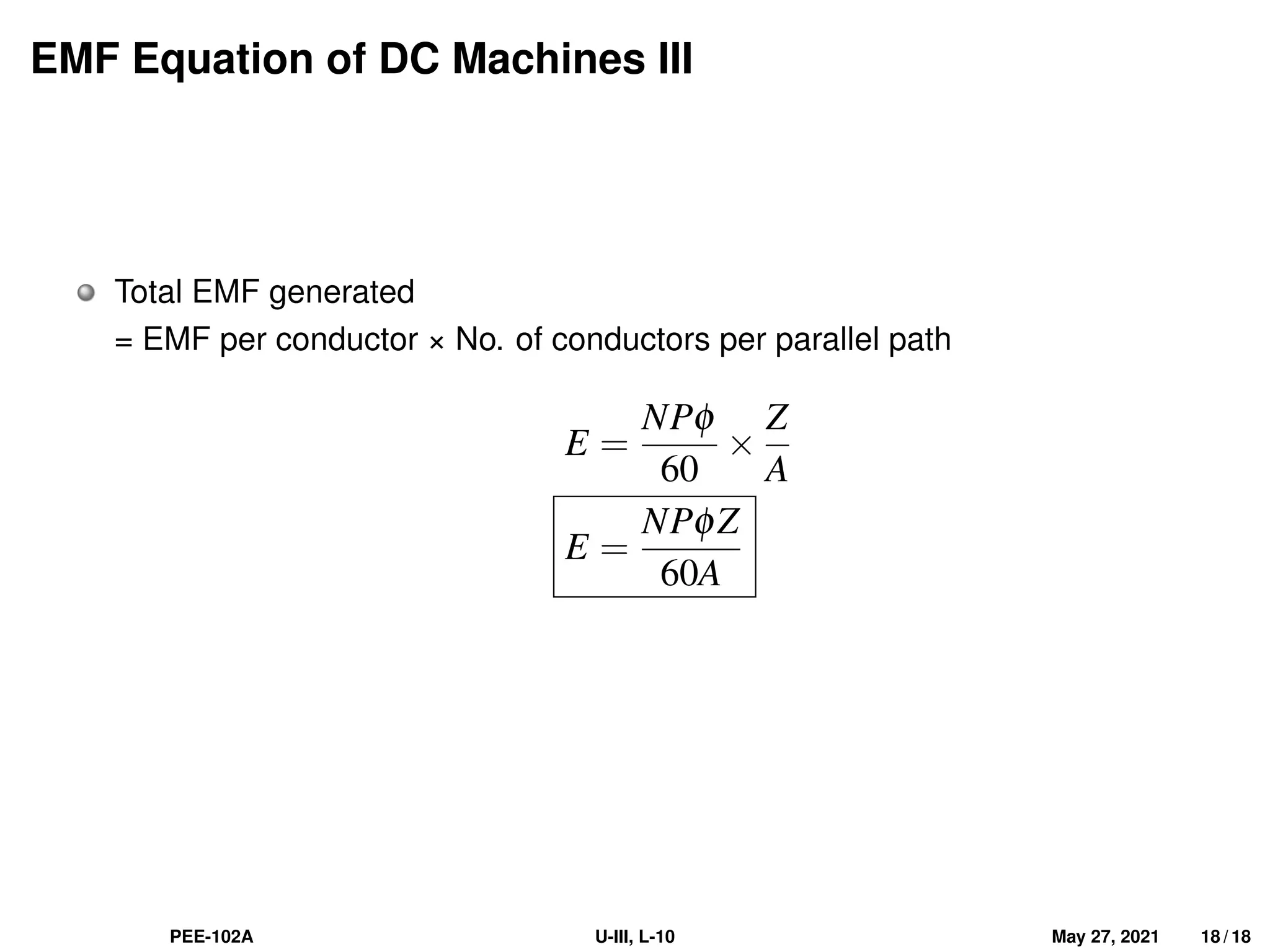 EMF Equation of DC Machines III
Total EMF generated
= EMF per conductor × No. of conductors per parallel path
E =
NPφ
60
×
Z
A
E =
NPφZ
60A
PEE-102A U-III, L-10 May 27, 2021 18 / 18
 