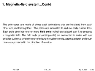 1. Magnetic-field system...Contd
The pole cores are made of sheet steel laminations that are insulated from each
other and riveted together. The poles are laminated to reduce eddy-current loss.
Each pole core has one or more field coils (windings) placed over it to produce
a magnetic field. The field coils (or exciting coils) are connected in series with one
another such that when the current flows through the coils, alternate north and south
poles are produced in the direction of rotation.
PEE-102A U-III, L-10 May 27, 2021 13 / 18
 