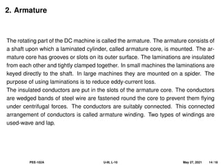 2. Armature
The rotating part of the DC machine is called the armature. The armature consists of
a shaft upon which a laminated cylinder, called armature core, is mounted. The ar-
mature core has grooves or slots on its outer surface. The laminations are insulated
from each other and tightly clamped together. In small machines the laminations are
keyed directly to the shaft. In large machines they are mounted on a spider. The
purpose of using laminations is to reduce eddy-current loss.
The insulated conductors are put in the slots of the armature core. The conductors
are wedged bands of steel wire are fastened round the core to prevent them flying
under centrifugal forces. The conductors are suitably connected. This connected
arrangement of conductors is called armature winding. Two types of windings are
used-wave and lap.
PEE-102A U-III, L-10 May 27, 2021 14 / 18
 