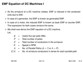EMF Equation of DC Machines I
As the armature of a DC machine rotates, EMF is induced in the conductor
coils due to EMI.
In case of a generator, the EMF is known as generated EMF.
In case of a motor, the induced EMF is known as back EMF or counter EMF.
The expression for both cases remains the same.
We shall now derive the EMF equation of a DC machine.
Let,
φ = Useful flux per pole (Wb)
P = Total number of poles
Z = Total number of conductors in the armature
N = Speed in RPM
A = No. of Parallel Paths (A = 2 or A = P)
Z/A = No. of armature conductors in series for each parallel path
PEE-102A U-III, L-10 May 27, 2021 16 / 18
 