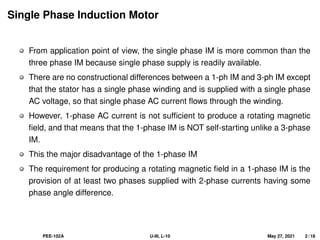 Single Phase Induction Motor
From application point of view, the single phase IM is more common than the
three phase IM because single phase supply is readily available.
There are no constructional differences between a 1-ph IM and 3-ph IM except
that the stator has a single phase winding and is supplied with a single phase
AC voltage, so that single phase AC current flows through the winding.
However, 1-phase AC current is not sufficient to produce a rotating magnetic
field, and that means that the 1-phase IM is NOT self-starting unlike a 3-phase
IM.
This the major disadvantage of the 1-phase IM
The requirement for producing a rotating magnetic field in a 1-phase IM is the
provision of at least two phases supplied with 2-phase currents having some
phase angle difference.
PEE-102A U-III, L-10 May 27, 2021 2 / 18
 