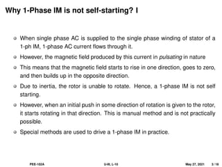 Why 1-Phase IM is not self-starting? I
When single phase AC is supplied to the single phase winding of stator of a
1-ph IM, 1-phase AC current flows through it.
However, the magnetic field produced by this current in pulsating in nature
This means that the magnetic field starts to rise in one direction, goes to zero,
and then builds up in the opposite direction.
Due to inertia, the rotor is unable to rotate. Hence, a 1-phase IM is not self
starting.
However, when an initial push in some direction of rotation is given to the rotor,
it starts rotating in that direction. This is manual method and is not practically
possible.
Special methods are used to drive a 1-phase IM in practice.
PEE-102A U-III, L-10 May 27, 2021 3 / 18
 