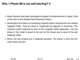Why 1-Phase IM is not self-starting? II
Many theories have been developed to explain this phenomenon in detail. One
of the them is the Double Field Revolving Theory.
According to this theory a a pulsating magnetic field is resolved into two rotating
magnetic fields. They are equal in magnitude but opposite in directions. The
induction motor responds to each of the magnetic fields separately. The net
torque in the motor is equal to the sum of the torque due to each of the two
magnetic fields.
Since, the two torques are in opposite direction, net torque is zero and the
motor does not start.
PEE-102A U-III, L-10 May 27, 2021 4 / 18
 