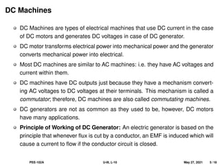 DC Machines
DC Machines are types of electrical machines that use DC current in the case
of DC motors and generates DC voltages in case of DC generator.
DC motor transforms electrical power into mechanical power and the generator
converts mechanical power into electrical.
Most DC machines are similar to AC machines: i.e. they have AC voltages and
current within them.
DC machines have DC outputs just because they have a mechanism convert-
ing AC voltages to DC voltages at their terminals. This mechanism is called a
commutator; therefore, DC machines are also called commutating machines.
DC generators are not as common as they used to be, however, DC motors
have many applications.
Principle of Working of DC Generator: An electric generator is based on the
principle that whenever flux is cut by a conductor, an EMF is induced which will
cause a current to flow if the conductor circuit is closed.
PEE-102A U-III, L-10 May 27, 2021 5 / 18
 
