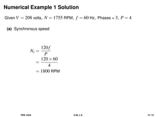 Numerical Example 1 Solution
Given V = 208 volts, N = 1755 RPM, f = 60 Hz, Phases = 3, P = 4
(a) Synchronous speed
Ns =
120f
P
=
120×60
4
= 1800 RPM
PEE-102A U-III, L-9 14 / 15
 