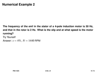 Numerical Example 2
The frequency of the emf in the stator of a 4-pole induction motor is 50 Hz,
and that in the rotor is 2 Hz. What is the slip and at what speed is the motor
running?
Try Yourself
Answer: s = 4%, N = 1440 RPM
PEE-102A U-III, L-9 15 / 15
 