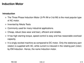 Induction Motor
Introduction
The Three Phase Induction Motor (3-Ph IM or 3-φ IM) is the most popular type
of AC motor.
Invented by Nikola Tesla
Commonly used for many industrial applications.
Cheap, robust (less wear and tear), efficient and reliable.
It has high starting torque, speed control is easy and has reasonable overload
capacity.
It is singly excited machine as compared to DC motor. Only the stationary part
(stator) is supplied with AC, while current is induced in the rotating part (rotor)
by EM Induction. Hence, the name Induction motor.
PEE-102A U-III, L-9 3 / 15
 