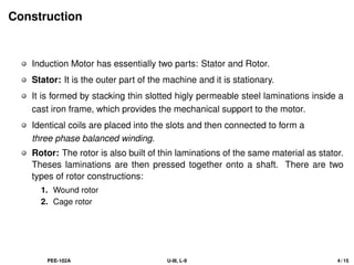 Construction
Induction Motor has essentially two parts: Stator and Rotor.
Stator: It is the outer part of the machine and it is stationary.
It is formed by stacking thin slotted higly permeable steel laminations inside a
cast iron frame, which provides the mechanical support to the motor.
Identical coils are placed into the slots and then connected to form a
three phase balanced winding.
Rotor: The rotor is also built of thin laminations of the same material as stator.
Theses laminations are then pressed together onto a shaft. There are two
types of rotor constructions:
1. Wound rotor
2. Cage rotor
PEE-102A U-III, L-9 4 / 15
 