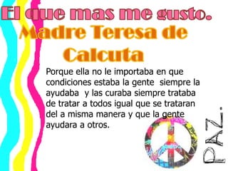El que mas me gusto.Madre Teresa de Calcuta Porque ella no le importaba en que condiciones estaba la gente  siempre la ayudaba  y las curaba siempre trataba de tratar a todos igual que se trataran del a misma manera y que la gente ayudara a otros.