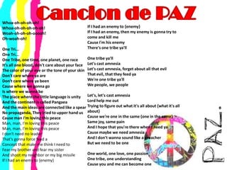 Cancion de PAZWhoa-oh-oh-oh-oh! Whoa-oh-oh-oh-oh-oh! Woah-oh-oh-oh-ooooh! Oh-woah-oh! One Tri... One Tri... One Tribe, one time, one planet, one raceIt's all one blood, don't care about your faceThe color of your eye or the tone of your skinDon't care where ya areDon't care where ya beenCause where we gonna goIs where we wanna beThe place where the little language is unityAnd the continent is called PangaeaAnd the main ideas are connected like a spearNo propaganda, They tried to upper hand usCause man I'm loving this peaceMan, man, I'm loving this peace Man, man, I'm loving this peaceI don't need no leaderThat's gonna force feed aConcept that make me think I need toFear my brother and fear my sisterAnd shoot my neighbor or my big missileIf I had an enemy to {enemy} If I had an enemy to {enemy}If I had an enemy, then my enemy is gonna try to come and kill meCause I'm his enemyThere's one tribe ya'llOne tribe ya'llLet's cast amnesiaLet's cast amnesia, forget about all that evilThat evil, that they feed yaWe're one tribe ya'llWe people, we peopleLet's, let's cast amnesiaLord help me outTrying to figure out what it's all about {what it's all about}Cause we're one in the same {one in the same}Same joy, same painAnd I hope that you're there when I need yaCause maybe we need amnesiaAnd I don't wanna sound like a preacherBut we need to be oneOne world, one love, one passionOne tribe, one understandingCause you and me can become one