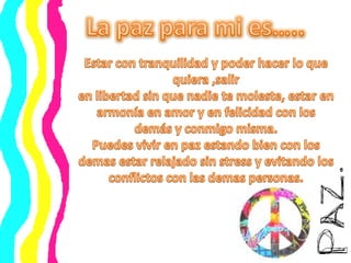 La pazpara mi es…..Estar con tranquilidad y poder hacer lo que quiera ,salir en libertad sin que nadie te moleste, estar en armonía en amor y en felicidad con los demás y conmigo misma.Puedes vivir en paz estando bien con los demas estar relajado sin stress y evitando los conflictos con las demas personas.