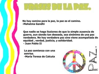 Frases de la Paz.No hay camino para la paz, la paz es el camino.-Mahatma GandhiQue nadie se haga ilusiones de que la simple ausencia de guerra, aun siendo tan deseada, sea sinónimo de una paz verdadera. No hay verdadera paz sino viene acompañada de equidad , verdad, justicia, y solidaridad.- Juan Pablo IILa pazcomienza con unasonrisa.-María Teresa de Calcuta