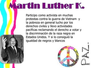 Martin Luther K.Participo como activista en muchas protestas contra la guerra de Vietnam  y la pobreza en general lucho por los derechos civiles y llevo actividades pacificas reclamando el derecho a votar y la discriminación de la raza negra en Estados Unidos. Y si lo consiguió la igualdad de negros y blancos