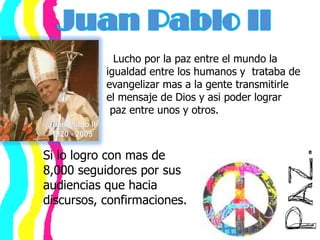 Juan Pablo II     Lucho por la paz entre el mundo la    igualdad entre los humanos y  trataba de             evangelizar mas a la gente transmitirle    el mensaje de Dios y asi poder lograr     paz entre unos y otros.Si lo logro con mas de 8,000 seguidores por sus audiencias que hacia discursos, confirmaciones.