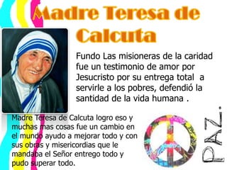 Madre Teresa de Calcuta Fundo Las misioneras de la caridad fue un testimonio de amor por Jesucristo por su entrega total  a servirle a los pobres, defendió la santidad de la vida humana .Madre Teresa de Calcuta logro eso y muchas mas cosas fue un cambio en el mundo ayudo a mejorar todo y con sus obras y misericordias que le mandaba el Señor entrego todo y pudo superar todo.