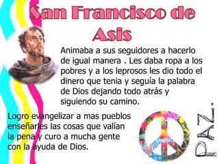 San Francisco de AsisAnimaba a sus seguidores a hacerlo de igual manera . Les daba ropa a los pobres y a los leprosos les dio todo el dinero que tenia y seguía la palabra de Dios dejando todo atrás y siguiendo su camino.Logro evangelizar a mas pueblos enseñarles las cosas que valían la pena y curo a mucha gente con la ayuda de Dios.