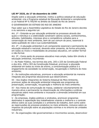 LEI Nº 3325, de 17 de dezembro de 1999
Dispõe sobre a educação ambiental, institui a política estadual de educação
ambiental, cria o Programa estadual de Educação Ambiental e complementa
a Lei Federal Nº 9.795/99 no âmbito do Estado do Rio de Janeiro
O GOVERNADOR DO ESTADO DO RIO DE JANEIRO
Faço saber que a Assembléia Legislativa do Estado do Rio de Janeiro decreta
e eu sanciono a seguinte Lei:
Art. 1º - Entende-se por educação ambiental os processos através dos
quais o indivíduo e a coletividade constroem valores sociais, conhecimentos,
atitudes, habilidades, interesse ativo e competência voltados para a
conservação do meio ambiente, bem de uso comum do povo, essencial à
sadia qualidade de vida e sua sustentabilidade.
Art. 2º - A educação ambiental é um componente essencial e permanente da
educação estadual e nacional, devendo estar presente, de forma articulada,
em todos os níveis e modalidades do processo educativo, em caráter formal
e não-formal.
Art. 3º - Como parte do processo educativo mais amplo, todos têm direito à
educação ambiental, incumbindo:
I - Ao Poder Público, nos termos dos arts. 205 e 225 da Constituição Federal
e dos Arts. 258 e 303 da Constituição Estadual, promover a educação
ambiental em todos os níveis de ensino, a conscientização pública e o
engajamento da sociedade na conservação, recuperação e melhoria do meio
ambiente;
II - Às instituições educativas, promover a educação ambiental de maneira
integrada aos programas educacionais que desenvolvem;
III - Aos órgãos integrantes do Sistema Estadual de Meio Ambiente,
promover ações de educação ambiental integrada aos programas de
preservação, conservação, recuperação e melhoria do meio ambiente;
IV - Aos meios de comunicação de massa, colaborar voluntariamente de
maneira ativa e permanente na disseminação de informações e práticas
educativas sobre meio ambiente e incorporar a dimensão ambiental em sua
programação;
V - Às empresas, órgãos públicos e sindicatos, promover programas
destinados à capacitação dos trabalhadores visando a melhoria e o controle
efetivo sobre as suas condições e o ambiente de trabalho, bem como sobre
as repercussões do processo produtivo no meio ambiente, inclusive sobre os
impactos da poluição sobre as populações vizinhas e no entorno de unidades
industriais;
VI - Às organizações não-governamentais e movimentos sociais, desenvolver
 