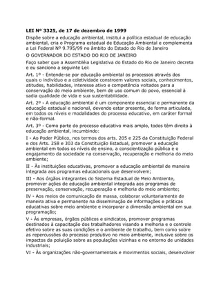 LEI Nº 3325, de 17 de dezembro de 1999
Dispõe sobre a educação ambiental, institui a política estadual de educação
ambiental, cria o Programa estadual de Educação Ambiental e complementa
a Lei Federal Nº 9.795/99 no âmbito do Estado do Rio de Janeiro
O GOVERNADOR DO ESTADO DO RIO DE JANEIRO
Faço saber que a Assembléia Legislativa do Estado do Rio de Janeiro decreta
e eu sanciono a seguinte Lei:
Art. 1º - Entende-se por educação ambiental os processos através dos
quais o indivíduo e a coletividade constroem valores sociais, conhecimentos,
atitudes, habilidades, interesse ativo e competência voltados para a
conservação do meio ambiente, bem de uso comum do povo, essencial à
sadia qualidade de vida e sua sustentabilidade.
Art. 2º - A educação ambiental é um componente essencial e permanente da
educação estadual e nacional, devendo estar presente, de forma articulada,
em todos os níveis e modalidades do processo educativo, em caráter formal
e não-formal.
Art. 3º - Como parte do processo educativo mais amplo, todos têm direito à
educação ambiental, incumbindo:
I - Ao Poder Público, nos termos dos arts. 205 e 225 da Constituição Federal
e dos Arts. 258 e 303 da Constituição Estadual, promover a educação
ambiental em todos os níveis de ensino, a conscientização pública e o
engajamento da sociedade na conservação, recuperação e melhoria do meio
ambiente;
II - Às instituições educativas, promover a educação ambiental de maneira
integrada aos programas educacionais que desenvolvem;
III - Aos órgãos integrantes do Sistema Estadual de Meio Ambiente,
promover ações de educação ambiental integrada aos programas de
preservação, conservação, recuperação e melhoria do meio ambiente;
IV - Aos meios de comunicação de massa, colaborar voluntariamente de
maneira ativa e permanente na disseminação de informações e práticas
educativas sobre meio ambiente e incorporar a dimensão ambiental em sua
programação;
V - Às empresas, órgãos públicos e sindicatos, promover programas
destinados à capacitação dos trabalhadores visando a melhoria e o controle
efetivo sobre as suas condições e o ambiente de trabalho, bem como sobre
as repercussões do processo produtivo no meio ambiente, inclusive sobre os
impactos da poluição sobre as populações vizinhas e no entorno de unidades
industriais;
VI - Às organizações não-governamentais e movimentos sociais, desenvolver
 