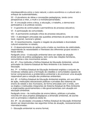 interdependência entre o meio natural, o sócio econômico e o cultural sob o
enfoque da sustentabilidade;
III - O pluralismo de idéias e concepções pedagógicas, tendo como
perspectivas a inter, a multi e a transdisciplinaridade;
IV - A vinculação entre a ética, a educação, o trabalho, a democracia
participativa e as práticas sociais;
V - A garantia de continuidade e permanência do processo educativo;
VI - A participação da comunidade;
VII - A permanente avaliação crítica do processo educativo;
VIII - A abordagem articulada das questões ambientais do ponto de vista
local, regional, nacional e global;
IX - O reconhecimento, respeito e resgate da pluralidade e diversidade
cultural existentes no estado;
X - O desenvolvimento de ações junto a todos os membros da coletividade,
respondendo às necessidades e interesses dos diferentes grupos sociais e
faixas etárias.
Parágrafo único - A educação ambiental deve ser objeto da atuação
direta tanto da prática pedagógica, bem como das relações familiares,
comunitárias e dos movimentos sociais.
Art. 6º - Fica instituída a Política Estadual de Educação Ambiental, veículo
articulador do Sistema Estadual de Meio Ambiente e do Sistema de
Educação.
Art. 7º - A Política Estadual de Educação Ambiental engloba o conjunto de
iniciativas voltadas para a formação de cidadãos e comunidades capazes de
tornar compreensíveis a problemática ambiental e de promover uma atuação
responsável para a solução dos problemas ambientais.
Art. 8º - A Política Estadual de Educação Ambiental engloba, em sua esfera
de ação, instituições educacionais públicas e privadas dos sistemas de
ensino do estado e dos municípios, de forma articulada com a União, com
os órgãos e instituições integrantes do Sistema Estadual de Meio Ambiente
e organizações governamentais e não-governamentais com atuação em
educação ambiental.
Parágrafo único - As instituições de ensino básico, públicas e privadas,
incluirão em seus projetos pedagógicos a dimensão ambiental, de acordo
com os princípios e objetivos desta lei.
Art. 9º - As atividades vinculadas à Política Estadual de Educação Ambiental
devem ser desenvolvidas nas seguintes linhas de atuação, necessariamente
interrelacionadas:
I - Educação ambiental no ensino formal;
 