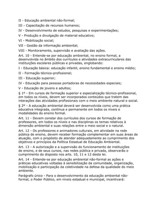 II - Educação ambiental não-formal;
III - Capacitação de recursos humanos;
IV - Desenvolvimento de estudos, pesquisas e experimentações;
V - Produção e divulgação de material educativo;
VI - Mobilização social;
VII - Gestão da informação ambiental;
VIII - Monitoramento, supervisão e avaliação das ações.
Art. 10 - Entende-se por educação ambiental, no ensino formal, a
desenvolvida no âmbito dos currículos e atividades extracurriculares das
instituições escolares públicas e privadas, englobando:
I - Educação básica: educação infantil, ensino fundamental e ensino médio;
II - Formação técnico-profissional;
III - Educação superior;
IV - Educação para pessoas portadoras de necessidades especiais;
V - Educação de jovens e adultos;
§ 1º - Em cursos de formação superior e especialização técnico-profissional,
em todos os níveis, devem ser incorporados conteúdos que tratem das
interações das atividades profissionais com o meio ambiente natural e social.
§ 2º - A educação ambiental deverá ser desenvolvida como uma prática
educativa integrada, contínua e permanente em todos os níveis e
modalidades do ensino formal.
Art. 11 - Devem constar dos currículos dos cursos de formação de
professores, em todos os níveis e nas disciplinas os temas relativos à
dimensão ambiental e suas relações entre o meio social e o natural.
Art. 12 - Os professores e animadores culturais, em atividade na rede
pública de ensino, devem receber formação complementar em suas áreas de
atuação, com o propósito de atender adequadamente ao cumprimento dos
objetivos e princípios da Política Estadual de Educação Ambiental.
Art. 13 - A autorização e a supervisão do funcionamento de instituições
de ensino, e de seus cursos, nas redes pública e privada, observarão o
cumprimento do disposto nos arts. 10, 11 e 12 desta lei.
Art. 14 - Entende-se por educação ambiental não-formal as ações e
práticas educativas voltadas à sensibilização da comunidade, organização,
mobilização e participação da coletividade na defesa da qualidade do meio
ambiente.
Parágrafo único - Para o desenvolvimento da educação ambiental não-
formal, o Poder Público, em níveis estadual e municipal, incentivará:
 