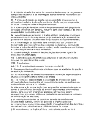 I - A difusão, através dos meios de comunicação de massa de programas e
campanhas educativas e de informações acerca de temas relacionados ao
meio ambiente;
II - A ampla participação da escola e da universidade em programas e
atividades vinculados à educação ambiental não-formal, em cooperação,
inclusive com organizações não-governamentais;
III - A participação de organizações não-governamentais nos projetos de
educação ambiental, em parceria, inclusive, com a rede estadual de ensino,
universidades e a iniciativa privada;
IV - A participação de empresas e órgãos públicos estaduais e municipais
no desenvolvimento de programas e projetos de educação ambiental em
parceria com escolas, universidades e organizações não-governamentais;
V - A sensibilização da sociedade para a importância das Unidades de
Conservação através de atividades ecológicas e educativas, estimulando
inclusive a visitação pública, quando couber, tendo como base o uso limitado
e controlado para evitar danos ambientais;
VI - A sensibilização ambiental das populações tradicionais ligadas às
Unidades de Conservação;
VII - A sensibilização ambiental dos agricultores e trabalhadores rurais,
inclusive nos assentamentos rurais;
VIII - O ecoturismo;
Art. 15 - A capacitação de recursos humanos consistirá:
I - Na preparação de profissionais orientados para as atividades de gestão e
de educação ambientais;
II - Na incorporação da dimensão ambiental na formação, especialização e
atualização de profissionais de todas as áreas;
III - Na formação, especialização e atualização de profissionais cujas
atividades tenham implicações, direta ou indiretamente, na qualidade do
meio ambiente natural e do trabalho;
IV - Na preparação e capacitação para as questões ambientais de agentes
sociais e comunitários, oriundos de diversos seguimentos e movimentos
sociais, para atuar em programas, projetos e atividades a serem
desenvolvidos em escolas públicas e particulares, comunidades e Unidades
de Conservação da Natureza;
§ 1º - Os órgãos estaduais de Educação, através de convênio com
universidades públicas, centros de pesquisa e organizações não-
governamentais, promoverão a capacitação em nível regional dos docentes e
dos animadores culturais da rede pública estadual de ensino;
§ 2º - Anualmente, os órgãos públicos responsáveis pelo fomento á
 