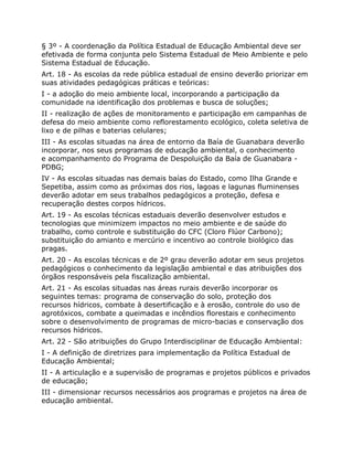 § 3º - A coordenação da Política Estadual de Educação Ambiental deve ser
efetivada de forma conjunta pelo Sistema Estadual de Meio Ambiente e pelo
Sistema Estadual de Educação.
Art. 18 - As escolas da rede pública estadual de ensino deverão priorizar em
suas atividades pedagógicas práticas e teóricas:
I - a adoção do meio ambiente local, incorporando a participação da
comunidade na identificação dos problemas e busca de soluções;
II - realização de ações de monitoramento e participação em campanhas de
defesa do meio ambiente como reflorestamento ecológico, coleta seletiva de
lixo e de pilhas e baterias celulares;
III - As escolas situadas na área de entorno da Baía de Guanabara deverão
incorporar, nos seus programas de educação ambiental, o conhecimento
e acompanhamento do Programa de Despoluição da Baía de Guanabara -
PDBG;
IV - As escolas situadas nas demais baías do Estado, como Ilha Grande e
Sepetiba, assim como as próximas dos rios, lagoas e lagunas fluminenses
deverão adotar em seus trabalhos pedagógicos a proteção, defesa e
recuperação destes corpos hídricos.
Art. 19 - As escolas técnicas estaduais deverão desenvolver estudos e
tecnologias que minimizem impactos no meio ambiente e de saúde do
trabalho, como controle e substituição do CFC (Cloro Flúor Carbono);
substituição do amianto e mercúrio e incentivo ao controle biológico das
pragas.
Art. 20 - As escolas técnicas e de 2º grau deverão adotar em seus projetos
pedagógicos o conhecimento da legislação ambiental e das atribuições dos
órgãos responsáveis pela fiscalização ambiental.
Art. 21 - As escolas situadas nas áreas rurais deverão incorporar os
seguintes temas: programa de conservação do solo, proteção dos
recursos hídricos, combate à desertificação e à erosão, controle do uso de
agrotóxicos, combate a queimadas e incêndios florestais e conhecimento
sobre o desenvolvimento de programas de micro-bacias e conservação dos
recursos hídricos.
Art. 22 - São atribuições do Grupo Interdisciplinar de Educação Ambiental:
I - A definição de diretrizes para implementação da Política Estadual de
Educação Ambiental;
II - A articulação e a supervisão de programas e projetos públicos e privados
de educação;
III - dimensionar recursos necessários aos programas e projetos na área de
educação ambiental.
 