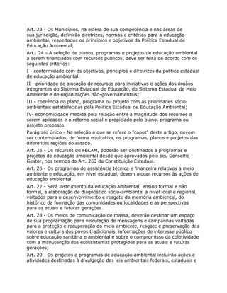 Art. 23 - Os Municípios, na esfera de sua competência e nas áreas de
sua jurisdição, definirão diretrizes, normas e critérios para a educação
ambiental, respeitados os princípios e objetivos da Política Estadual de
Educação Ambiental;
Art.. 24 - A seleção de planos, programas e projetos de educação ambiental
a serem financiados com recursos públicos, deve ser feita de acordo com os
seguintes critérios:
I - conformidade com os objetivos, princípios e diretrizes da política estadual
de educação ambiental;
II - prioridade de alocação de recursos para iniciativas e ações dos órgãos
integrantes do Sistema Estadual de Educação, do Sistema Estadual de Meio
Ambiente e de organizações não-governamentais;
III - coerência do plano, programa ou projeto com as prioridades sócio-
ambientais estabelecidas pela Política Estadual de Educação Ambiental;
IV- economicidade medida pela relação entre a magnitude dos recursos a
serem aplicados e o retorno social e propiciado pelo plano, programa ou
projeto proposto.
Parágrafo único - Na seleção a que se refere o "caput" deste artigo, devem
ser contemplados, de forma equitativa, os programas, planos e projetos das
diferentes regiões do estado.
Art. 25 - Os recursos do FECAM, poderão ser destinados a programas e
projetos de educação ambiental desde que aprovados pelo seu Conselho
Gestor, nos termos do Art. 263 da Constituição Estadual.
Art. 26 - Os programas de assistência técnica e financeira relativos a meio
ambiente e educação, em nível estadual, devem alocar recursos às ações de
educação ambiental.
Art. 27 - Será instrumento da educação ambiental, ensino formal e não
formal, a elaboração de diagnóstico sócio-ambiental a nível local e regional,
voltados para o desenvolvimento e resgate da memória ambiental, do
histórico da formação das comunidades ou localidades e as perspectivas
para as atuais e futuras gerações.
Art. 28 - Os meios de comunicação de massa, deverão destinar um espaço
de sua programação para veiculação de mensagens e campanhas voltadas
para a proteção e recuperação do meio ambiente, resgate e preservação dos
valores e cultura dos povos tradicionais, informações de interesse público
sobre educação sanitária e ambiental e sobre o compromisso da coletividade
com a manutenção dos ecossistemas protegidos para as atuais e futuras
gerações;
Art. 29 - Os projetos e programas de educação ambiental incluirão ações e
atividades destinadas à divulgação das leis ambientais federais, estaduais e
 