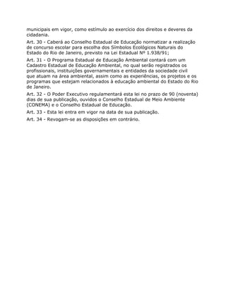 municipais em vigor, como estímulo ao exercício dos direitos e deveres da
cidadania.
Art. 30 - Caberá ao Conselho Estadual de Educação normatizar a realização
de concurso escolar para escolha dos Símbolos Ecológicos Naturais do
Estado do Rio de Janeiro, previsto na Lei Estadual Nº 1.938/91;
Art. 31 - O Programa Estadual de Educação Ambiental contará com um
Cadastro Estadual de Educação Ambiental, no qual serão registrados os
profissionais, instituições governamentais e entidades da sociedade civil
que atuam na área ambiental, assim como as experiências, os projetos e os
programas que estejam relacionados à educação ambiental do Estado do Rio
de Janeiro.
Art. 32 - O Poder Executivo regulamentará esta lei no prazo de 90 (noventa)
dias de sua publicação, ouvidos o Conselho Estadual de Meio Ambiente
(CONEMA) e o Conselho Estadual de Educação.
Art. 33 - Esta lei entra em vigor na data de sua publicação.
Art. 34 - Revogam-se as disposições em contrário.
  
 